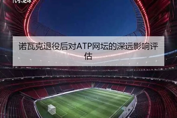 诺瓦克退役后对ATP网坛的深远影响评估
